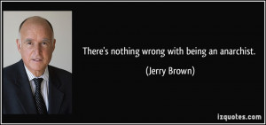 There's nothing wrong with being an anarchist. - Jerry Brown