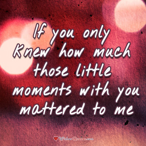 If you only knew how much those little moments with you mattered to me ...