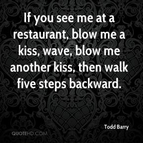 Barry - If you see me at a restaurant, blow me a kiss, wave, blow me ...