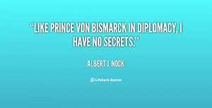 Like Prince von Bismarck in diplomacy, I have no secrets.”