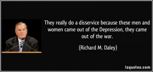 ... out of the Depression, they came out of the war. - Richard M. Daley