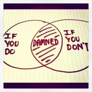 You're damned if you do and you're damned if you don't. So you might ...
