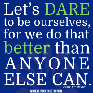 ... dare to be ourselves, for we do that better than anyone else can