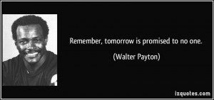Remember, tomorrow is promised to no one. - Walter Payton