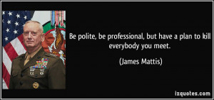 ... , but have a plan to kill everybody you meet. - James Mattis