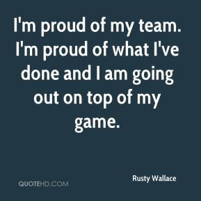 Rusty Wallace - I'm proud of my team. I'm proud of what I've done and ...