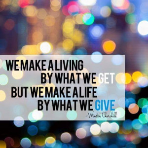 ... by what we get, but we make a life by what we give. Winston Churchill
