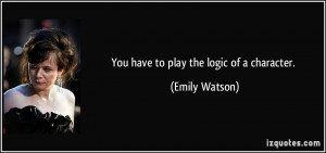 You have to play the logic of a character. - Emily Watson