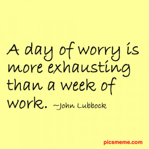 day of worry is more exhausting than a week of work. ~John Lubbock