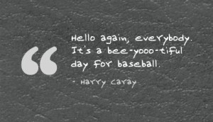 ... , everybody. It's a bee-yooo-tiful day for baseball. - Harry Caray