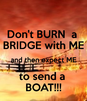 Don't BURN a BRIDGE with ME and then expect ME to send a BOAT!!!