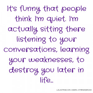... that people think I'm quiet. I'm actually sitting there listening t