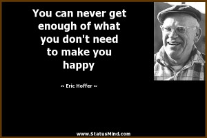 You can never get enough of what you don't need to make you happy ...