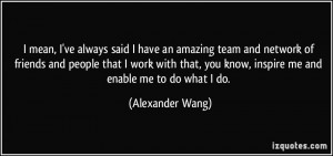 ... you know, inspire me and enable me to do what I do. - Alexander Wang