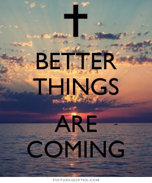 Better things are coming. PictureQuotes.com