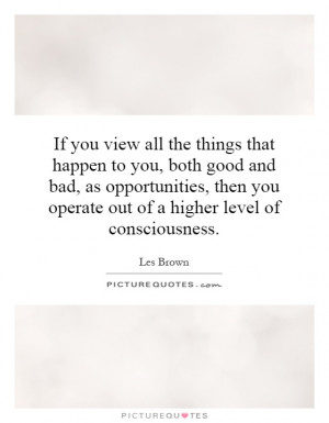 to you, both good and bad, as opportunities, then you operate out ...