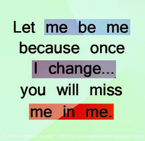Let me be me because once I change... you will miss me in me.