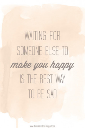 ... Waiting for someone else to make you happy is the best way to be sad