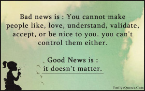 Bad news is: You cannot make people like, love, understand, validate ...