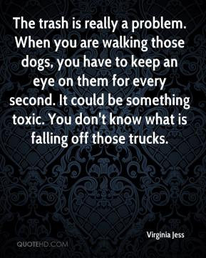 The trash is really a problem. When you are walking those dogs, you ...