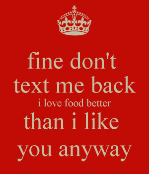 fine don't text me back i love food better than i like you anyway