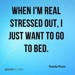 When I'm real stressed out, I just want to go to bed.