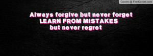 Always forgive but never forget LEARN FROM MISTAKES but never regret