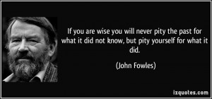 If you are wise you will never pity the past for what it did not know ...