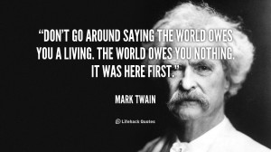 Don't go around saying the world owes you a living. The world owes you ...