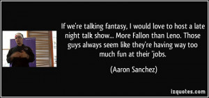 If we're talking fantasy, I would love to host a late night talk show ...