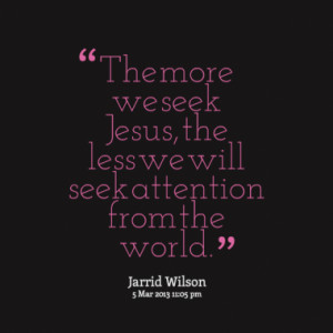 The more we seek Jesus, the less we will seek attention from the world ...