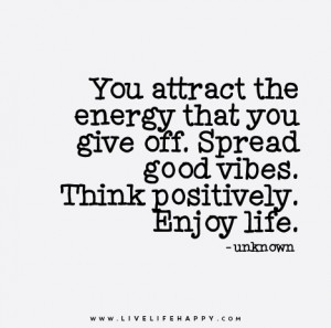 ... that you give off. Spread good vibes. Think positively. Enjoy life