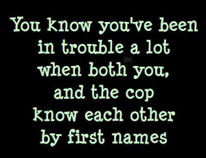 ... been in trouble a lot when both you, and the cop know eachothers names