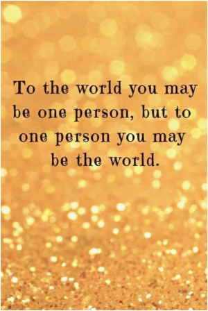 To the world you may be one person, but to one person you may be the ...