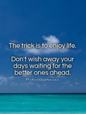 The trick is to enjoy life. Don't wish away your days waiting for the ...