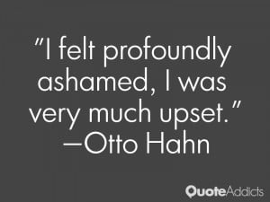 felt profoundly ashamed, I was very much upset.” — Otto Hahn
