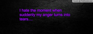 hate the moment when suddenly my anger turns into tears....