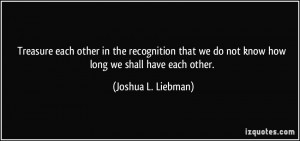 ... we do not know how long we shall have each other. - Joshua L. Liebman