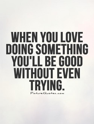 When you love doing something you'll be good without even trying.