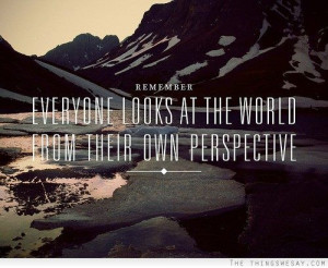 Remember everyone looks at the world from their own perspective.