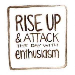 Rise up & attack the day with enthusiasm