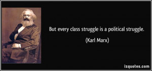 But every class struggle is a political struggle. - Karl Marx