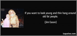 If you want to look young and thin hang around old fat people. - Jim ...