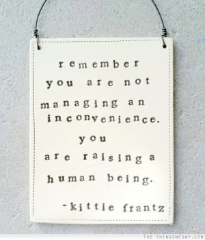 Remember you are not managing an inconvenience you are raising a human ...