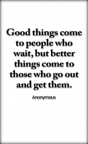 things come to people who wait, but better things come to those who go ...