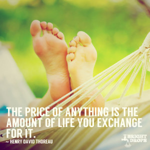 ... is the amount of life you exchange for it.” ~Henry David Thoreau
