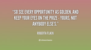 So see every opportunity as golden, and keep your eyes on the prize ...