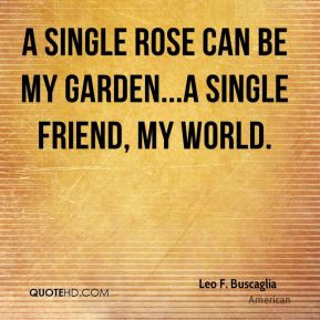 ... rose can be my garden...a single friend, my world. - Leo F. Buscaglia