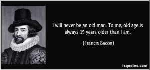 ... . To me, old age is always 15 years older than I am. - Francis Bacon