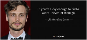 If you're lucky enough to find a weird - never let them go. - Matthew ...